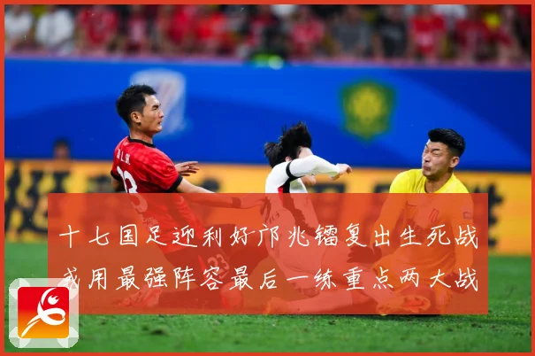 十七国足迎利好邝兆镭复出生死战或用最强阵容最后一练重点两大战术观察：最新赛事动态与深度分析