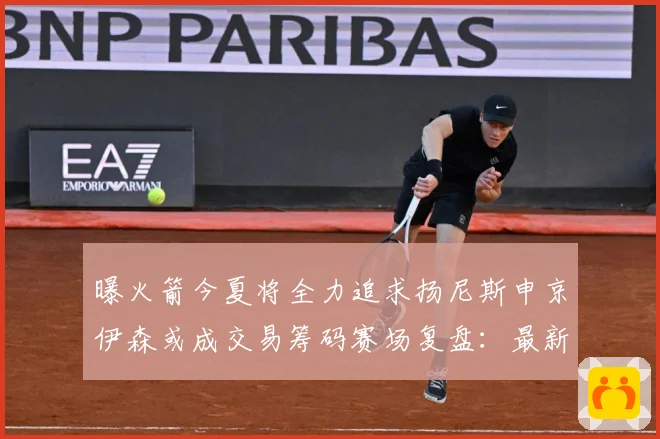 曝火箭今夏将全力追求扬尼斯申京伊森或成交易筹码赛场复盘：最新赛事动态与深度分析