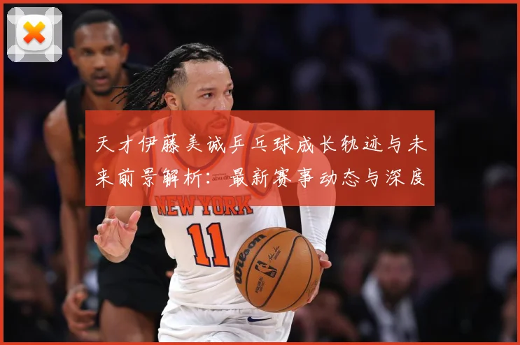 天才伊藤美诚乒乓球成长轨迹与未来前景解析：最新赛事动态与深度分析