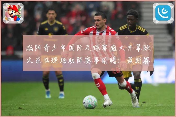 咸阳青少年国际足球赛盛大开幕欧文亲临现场助阵赛事前瞻：最新赛事动态与深度分析