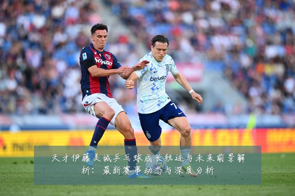天才伊藤美诚乒乓球成长轨迹与未来前景解析：最新赛事动态与深度分析