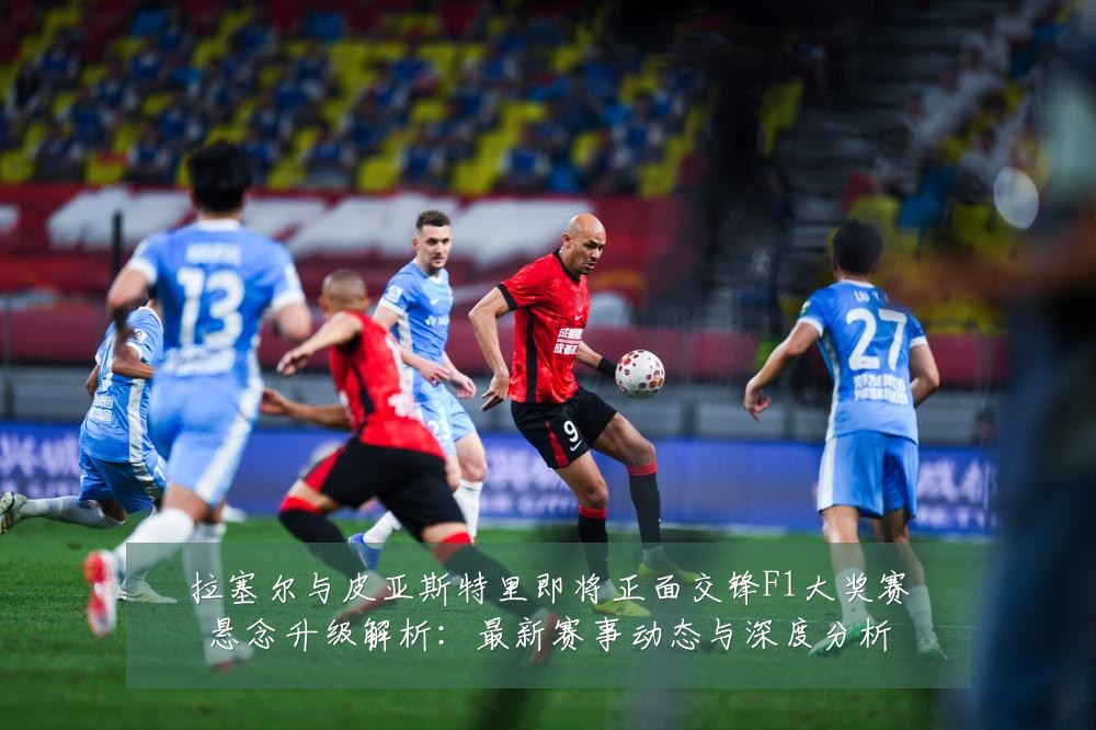 拉塞尔与皮亚斯特里即将正面交锋F1大奖赛悬念升级解析：最新赛事动态与深度分析