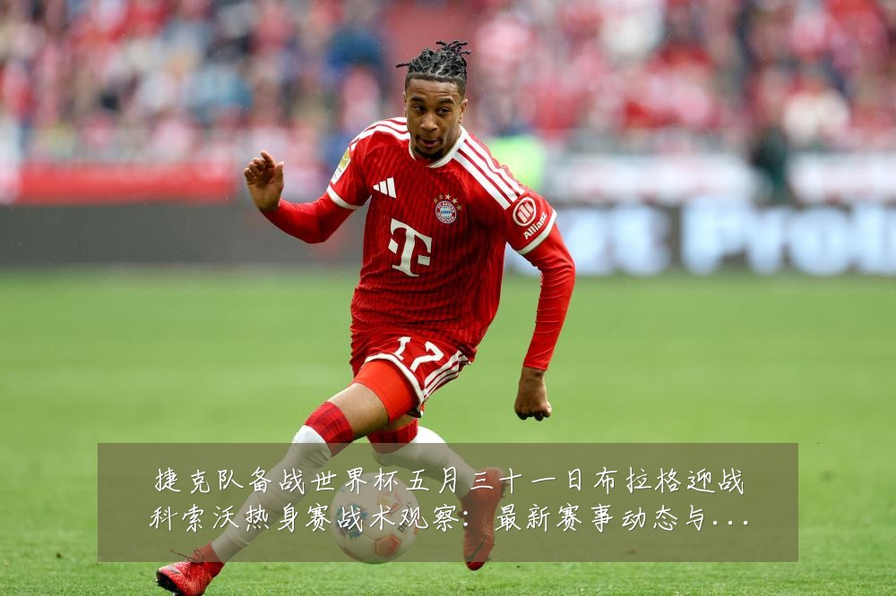 捷克队备战世界杯五月三十一日布拉格迎战科索沃热身赛战术观察:最新赛事动态与深度分析