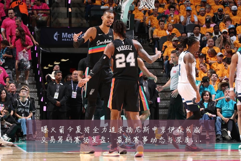 曝火箭今夏将全力追求扬尼斯申京伊森或成交易筹码赛场复盘:最新赛事动态与深度分析